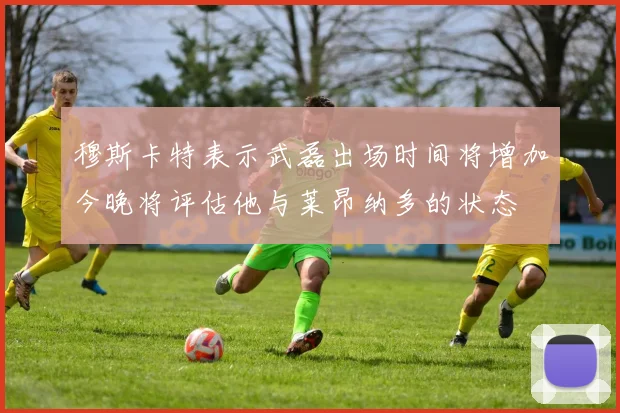 穆斯卡特表示武磊出场时间将增加今晚将评估他与莱昂纳多的状态