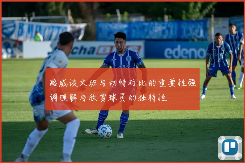 路威谈文班与切特对比的重要性强调理解与欣赏球员的独特性