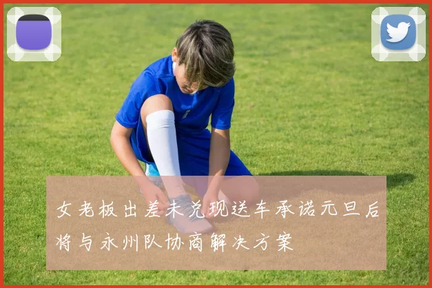 女老板出差未兑现送车承诺元旦后将与永州队协商解决方案