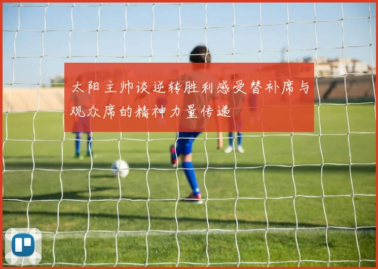 太阳主帅谈逆转胜利感受替补席与观众席的精神力量传递