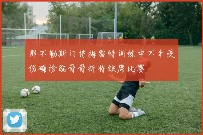 那不勒斯门将梅雷特训练中不幸受伤确诊跖骨骨折将缺席比赛