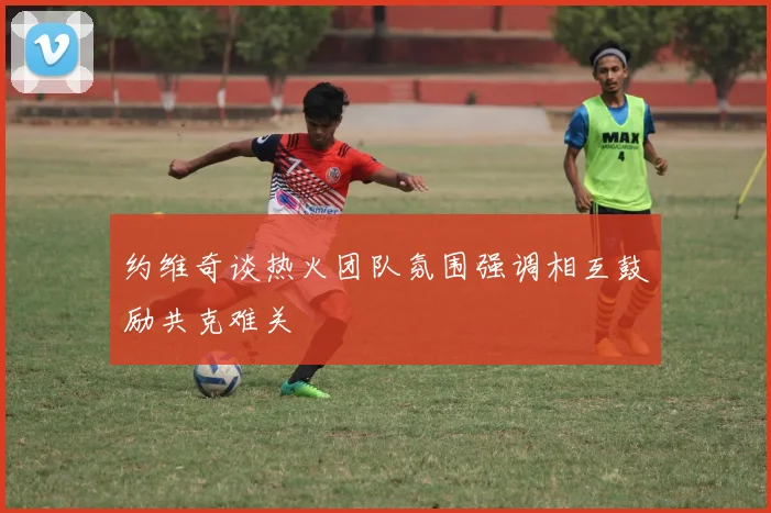约维奇谈热火团队氛围强调相互鼓励共克难关