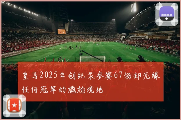 皇马2025年创纪录参赛67场却无缘任何冠军的尴尬境地