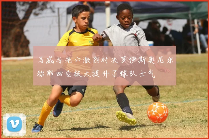 马威与老六激烈对决罗伊斯奥尼尔称那回合极大提升了球队士气