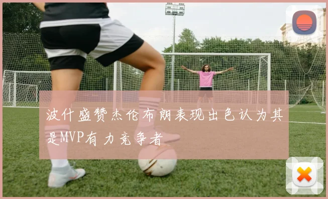 波什盛赞杰伦布朗表现出色认为其是MVP有力竞争者