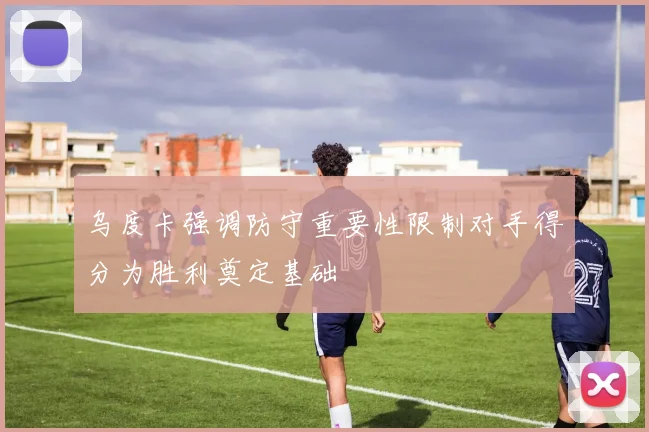 乌度卡强调防守重要性限制对手得分为胜利奠定基础