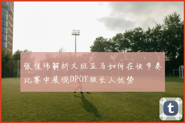 张佳玮解析文班亚马如何在快节奏比赛中展现DPOY级长人优势