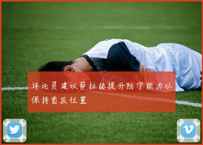 评论员建议萨拉赫提升防守能力以保持首发位置