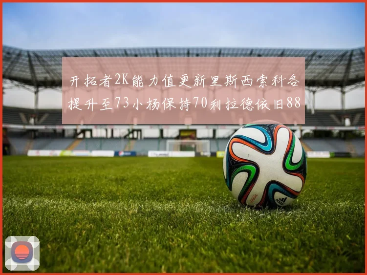 开拓者2K能力值更新里斯西索科各提升至73小杨保持70利拉德依旧88