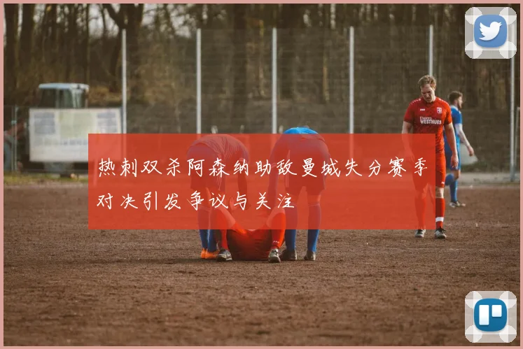 热刺双杀阿森纳助敌曼城失分赛季对决引发争议与关注