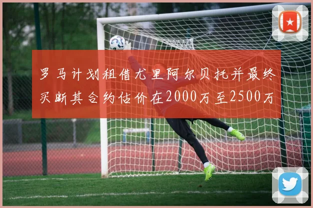 罗马计划租借尤里阿尔贝托并最终买断其合约估价在2000万至2500万欧元之间