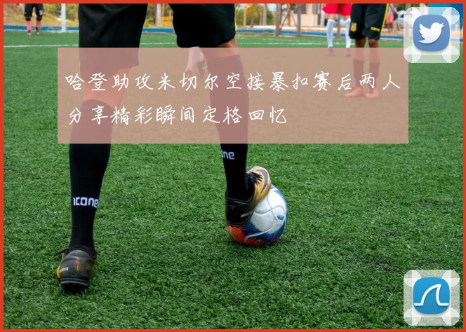 哈登助攻米切尔空接暴扣赛后两人分享精彩瞬间定格回忆