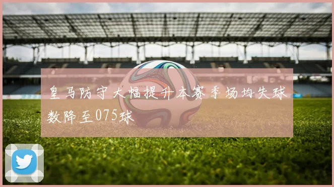 皇马防守大幅提升本赛季场均失球数降至075球