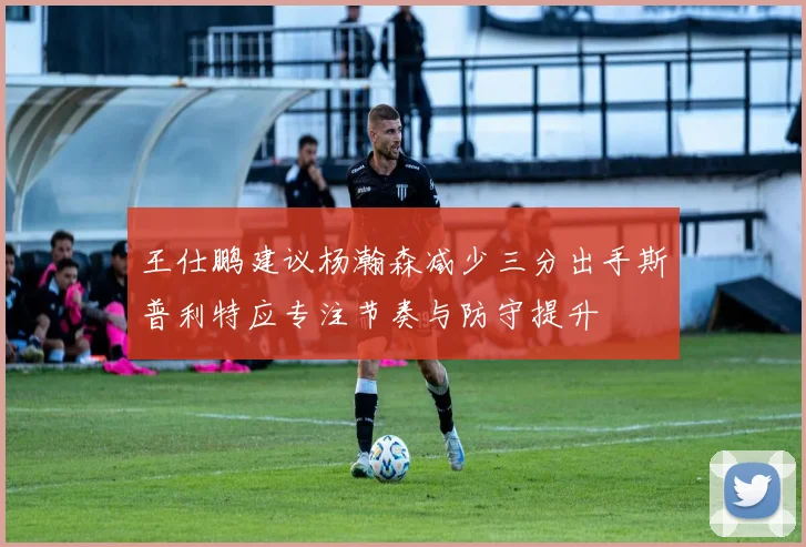 王仕鹏建议杨瀚森减少三分出手斯普利特应专注节奏与防守提升