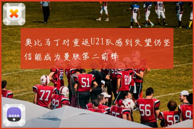 奥比马丁对重返U21队感到失望仍坚信能成为曼联第二前锋