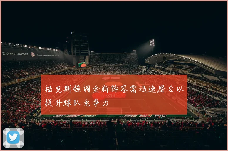 福克斯强调全新阵容需迅速磨合以提升球队竞争力