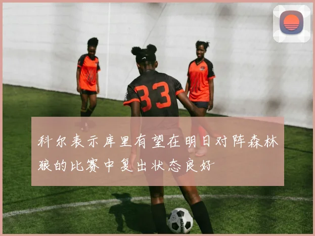 科尔表示库里有望在明日对阵森林狼的比赛中复出状态良好