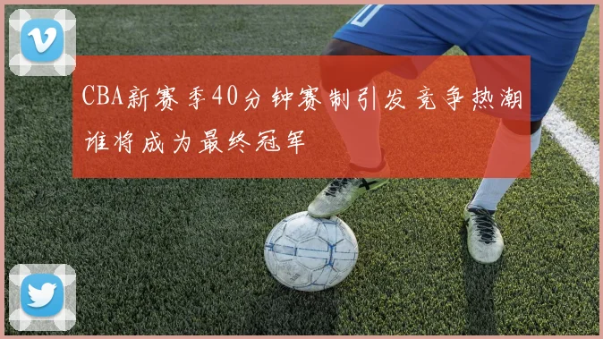 CBA新赛季40分钟赛制引发竞争热潮谁将成为最终冠军