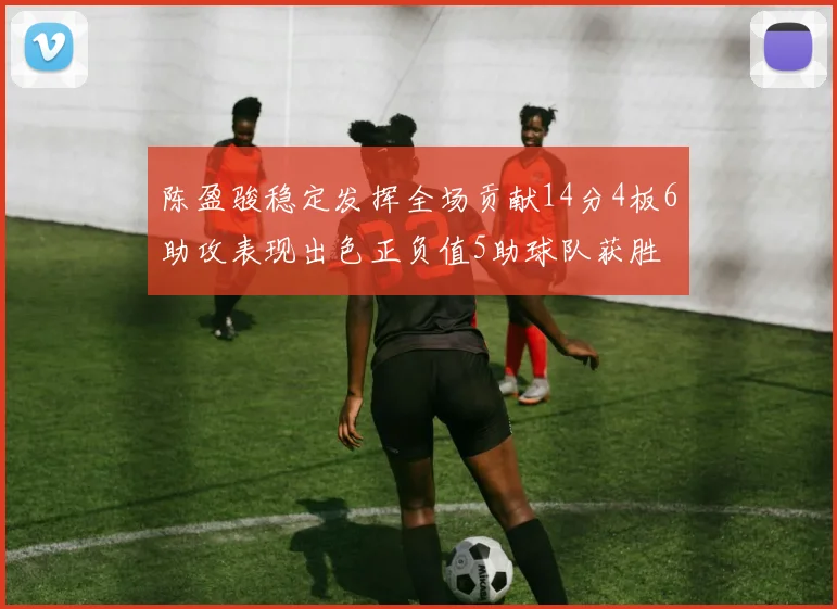 陈盈骏稳定发挥全场贡献14分4板6助攻表现出色正负值5助球队获胜