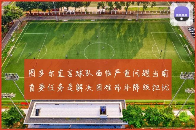 图多尔直言球队面临严重问题当前首要任务是解决困难而非降级担忧