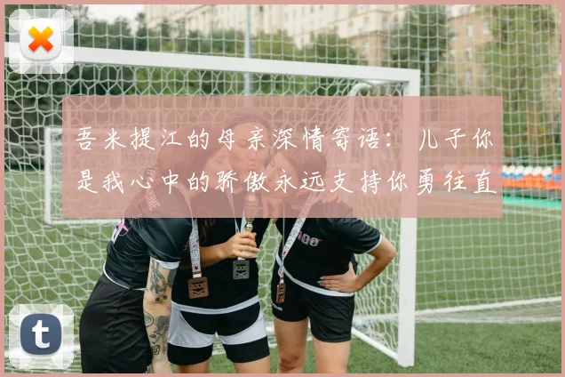 吾米提江的母亲深情寄语：儿子你是我心中的骄傲永远支持你勇往直前！