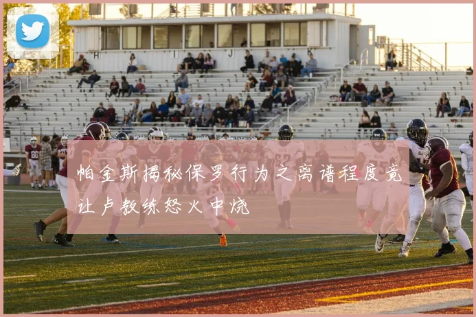 帕金斯揭秘保罗行为之离谱程度竟让卢教练怒火中烧