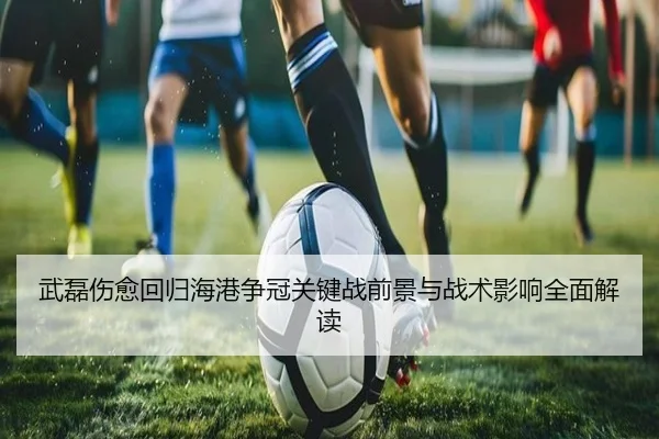 武磊伤愈回归海港争冠关键战前景与战术影响全面解读 - SabaSports